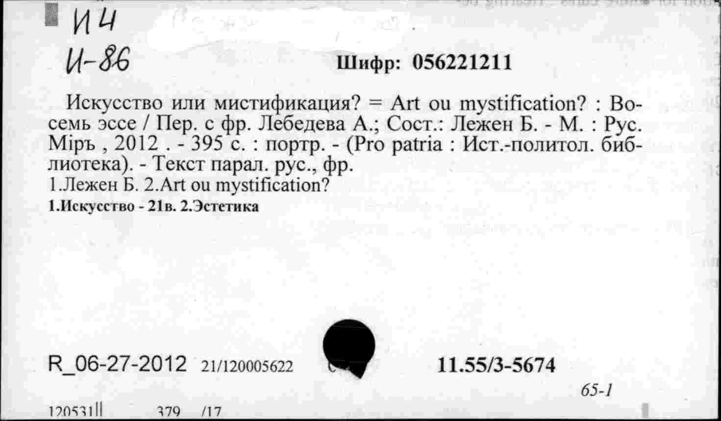 ﻿
Шифр: 056221211
Искусство или мистификация? = Art ou mystification? : Восемь эссе / Пер. с фр. Лебедева А.; Сост.: Лежен Б. - М. : Рус. Мтръ , 2012 . - 395 с. : портр. - (Pro patria : Ист.-политол. библиотека). - Текст парал. рус., фр.
1 .Лежен Б. 2.Art ou mystification?
1.Искусство - 21в. 2.Эстетика
R_06-27-2012 21/120005622
12053111	379 /17
11.55/3-5674
65-1